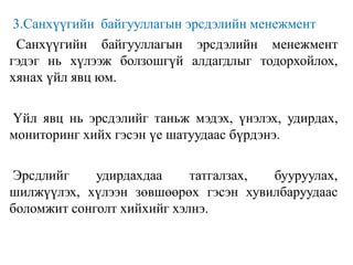 3.Санхүүгийн байгууллагын эрсдэлийн менежмент
Санхүүгийн байгууллагын эрсдэлийн менежмент
гэдэг нь хүлээж болзошгүй алдагдлыг тодорхойлох,
хянах үйл явц юм.
Үйл явц нь эрсдэлийг таньж мэдэх, үнэлэх, удирдах,
мониторинг хийх гэсэн үе шатуудаас бүрдэнэ.
Эрсдлийг удирдахдаа татгалзах, бууруулах,
шилжүүлэх, хүлээн зөвшөөрөх гэсэн хувилбаруудаас
боломжит сонголт хийхийг хэлнэ.
 