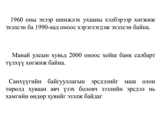 1960 оны эхээр шинжлэх ухааны хэлбэрээр хөгжиж
эхэлсэн ба 1990-аад оноос хэрэглэгдэж эхэлсэн байна.
Манай улсын хувьд 2000 оноос хойш банк салбарт
түлхүү хөгжиж байна.
Санхүүгийн байгууллагын эрсдэлийг маш олон
төрөлд хуваан авч үзэх боловч зээлийн эрсдэл нь
хамгийн өндөр хувийг эзэлж байдаг
 