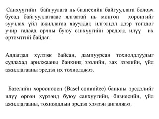 Санхүүгийн байгуулага нь бизнесийн байгууллага боловч
бусад байгууллагааас ялгаатай нь мөнгөн хөрөнгийг
зуучлах үйл ажиллагаа явуулдаг, илгэлцэл дээр тогтдог
учир гадаад орчны буюу санхүүгийн эрсдэлд илүү их
өртөмтгий байдаг.
Алдагдал хүлээж байсан, дампуурсан тохиолдлуудыг
судлахад арилжааны банкинд зээлийн, зах зээлийн, үйл
ажиллагааны эрсдэл их тохиолджээ.
Базелийн хорооноосn (Basel commitee) банкны эрсдэлийг
илүү өргөн хүрээнд буюу санхүүгийн, бизнесийн, үйл
ажиллагааны, тохиолдлын эрсдэл хэмээн ангилжээ.
 