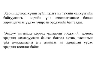 Харин дотоод хүчин зүйл гэдэгт нь тухайн санхүүгийн
байгууллагын өөрийн үйл ажиллагаанаас болон
харилцагчаас үүдэж учирсан эрсдэлийг багтаадаг.
Энэхүү ангилалд хөрвөх чадварын эрсдэлийг дотоод
эрсдэлд хамааруулсан байгаа бөгөөд актив, пассивын
үйл ажиллагааны аль алинаас нь хамааран үүсэх
эрсдэлд тооцдог байна.
 