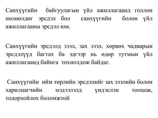 Санхүүгийн байгуулагын үйл ажиллагаанд голлон
нөлөөлдөг эрсдэл бол санхүүгийн болон үйл
ажиллагааны эрсдэл юм.
Санхүүгийн эрсдэлд зээл, зах зээл, хөрвөх чадварын
эрсдэлүүд багтах ба эдгээр нь өдөр тутмын үйл
ажиллагаанд байнга тохиолдож байдаг.
Санхүүгийн ийм төрлийн эрсдэлийг зах зээлийн болон
харилцагчийн мэдээлэлд үндэслэн тооцож,
тодорхойлох боломжтой
 