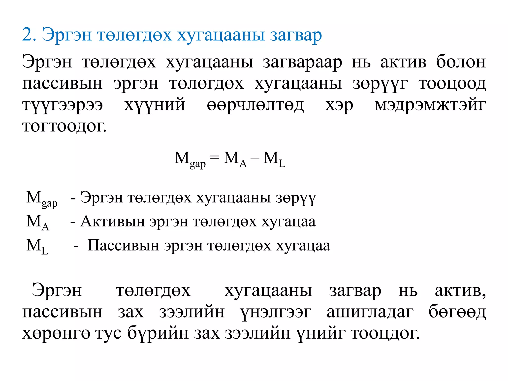 2. Эргэн төлөгдөх хугацааны загвар
Эргэн төлөгдөх хугацааны загвараар нь актив болон
пассивын эргэн төлөгдөх хугацааны зөрүүг тооцоод
түүгээрээ хүүний өөрчлөлтөд хэр мэдрэмжтэйг
тогтоодог.
Mgap - Эргэн төлөгдөх хугацааны зөрүү
MA - Активын эргэн төлөгдөх хугацаа
ML - Пассивын эргэн төлөгдөх хугацаа
Эргэн төлөгдөх хугацааны загвар нь актив,
пассивын зах зээлийн үнэлгээг ашигладаг бөгөөд
хөрөнгө тус бүрийн зах зээлийн үнийг тооцдог.
Mgap = MA – ML
 