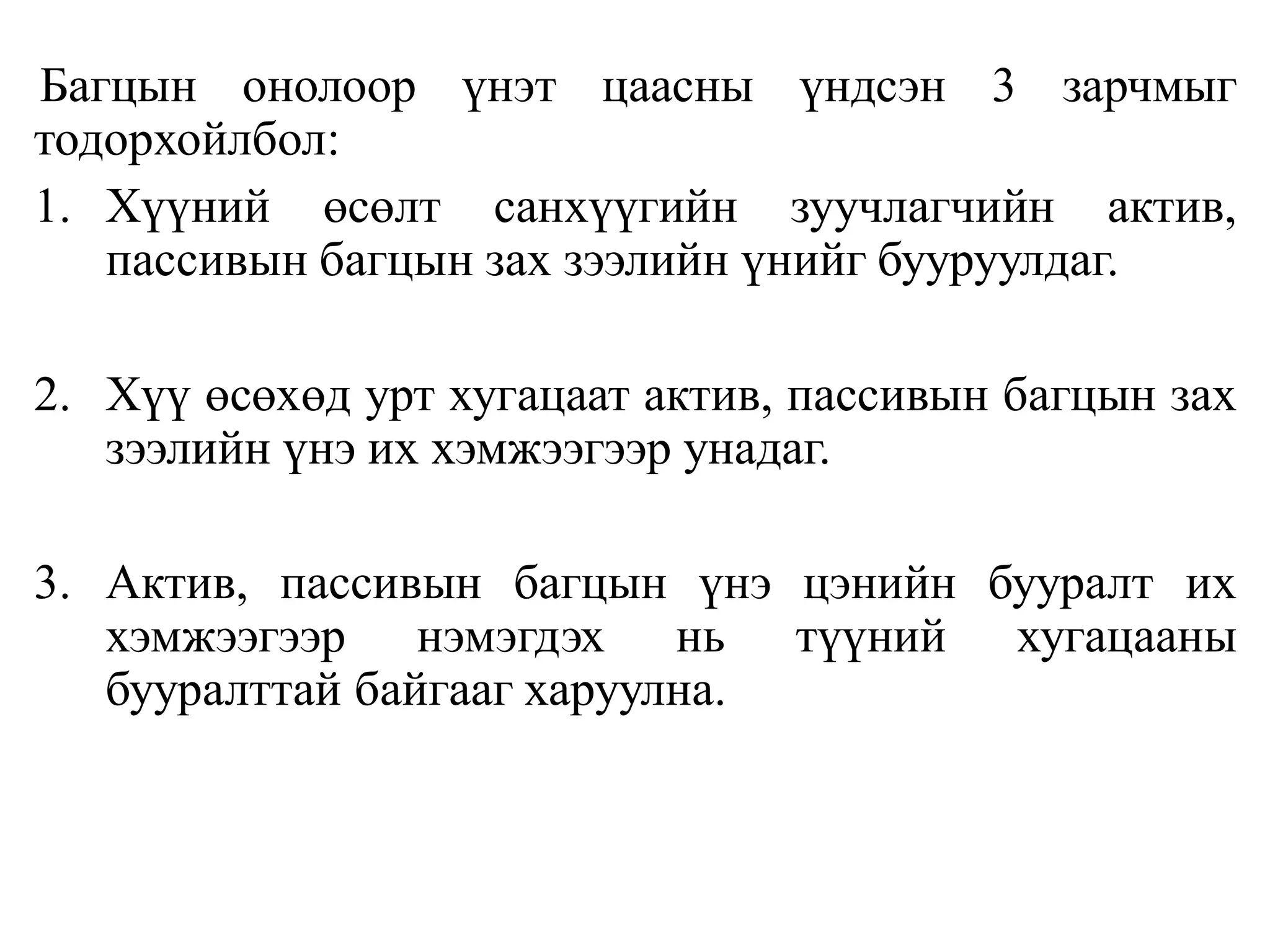 Багцын онолоор үнэт цаасны үндсэн 3 зарчмыг
тодорхойлбол:
1. Хүүний өсөлт санхүүгийн зуучлагчийн актив,
пассивын багцын зах зээлийн үнийг бууруулдаг.
2. Хүү өсөхөд урт хугацаат актив, пассивын багцын зах
зээлийн үнэ их хэмжээгээр унадаг.
3. Актив, пассивын багцын үнэ цэнийн бууралт их
хэмжээгээр нэмэгдэх нь түүний хугацааны
бууралттай байгааг харуулна.
 