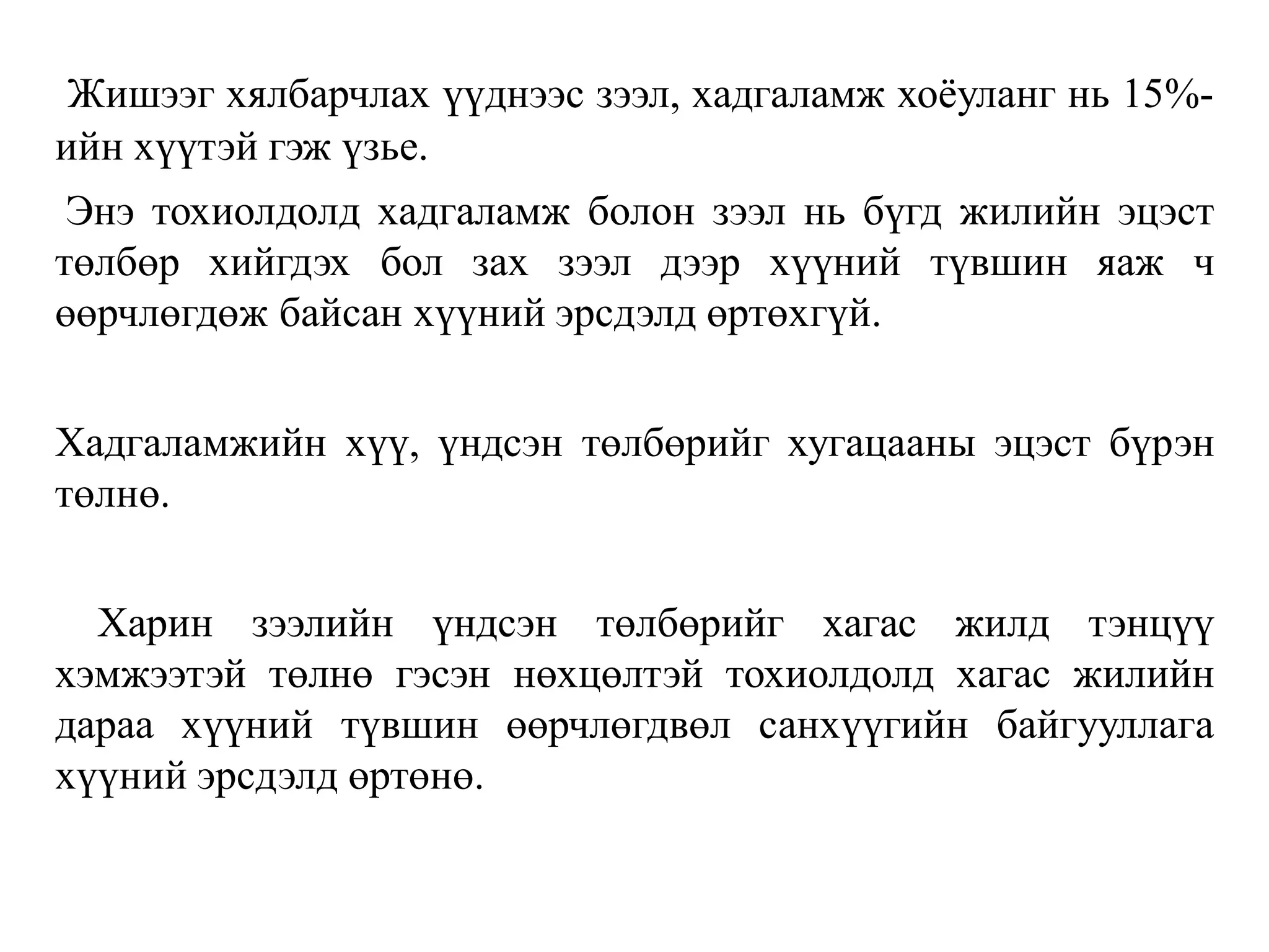 Жишээг хялбарчлах үүднээс зээл, хадгаламж хоёуланг нь 15%-
ийн хүүтэй гэж үзье.
Энэ тохиолдолд хадгаламж болон зээл нь бүгд жилийн эцэст
төлбөр хийгдэх бол зах зээл дээр хүүний түвшин яаж ч
өөрчлөгдөж байсан хүүний эрсдэлд өртөхгүй.
Хадгаламжийн хүү, үндсэн төлбөрийг хугацааны эцэст бүрэн
төлнө.
Харин зээлийн үндсэн төлбөрийг хагас жилд тэнцүү
хэмжээтэй төлнө гэсэн нөхцөлтэй тохиолдолд хагас жилийн
дараа хүүний түвшин өөрчлөгдвөл санхүүгийн байгууллага
хүүний эрсдэлд өртөнө.
 