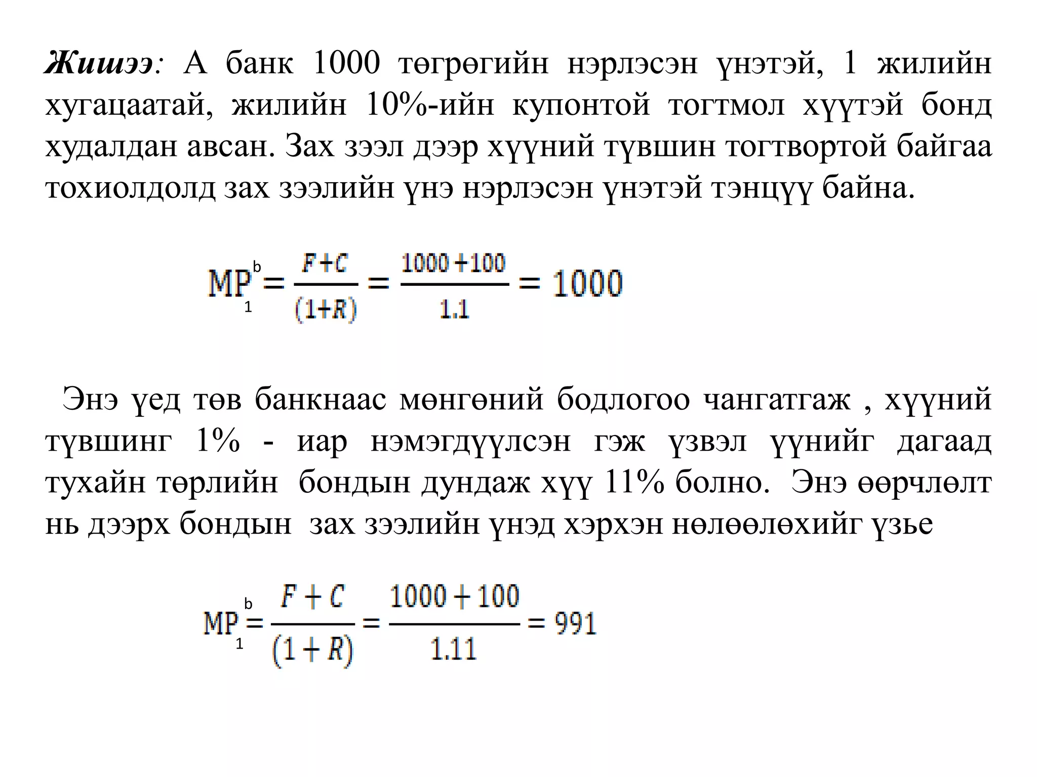 Жишээ: А банк 1000 төгрөгийн нэрлэсэн үнэтэй, 1 жилийн
хугацаатай, жилийн 10%-ийн купонтой тогтмол хүүтэй бонд
худалдан авсан. Зах зээл дээр хүүний түвшин тогтвортой байгаа
тохиолдолд зах зээлийн үнэ нэрлэсэн үнэтэй тэнцүү байна.
Энэ үед төв банкнаас мөнгөний бодлогоо чангатгаж , хүүний
түвшинг 1% - иар нэмэгдүүлсэн гэж үзвэл үүнийг дагаад
тухайн төрлийн бондын дундаж хүү 11% болно. Энэ өөрчлөлт
нь дээрх бондын зах зээлийн үнэд хэрхэн нөлөөлөхийг үзье
b
b
1
1
 