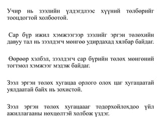 Учир нь зээлийн үлдэгдлээс хүүний төлбөрийг
тооцдогтой холбоотой.
Сар бүр ижил хэмжээгээр зээлийг эргэн төлөхийн
давуу тал нь зээлдэгч мөнгөө удирдахад хялбар байдаг.
Өөрөөр хэлбэл, зээлдэгч сар бүрийн төлөх мөнгөний
тогтмол хэмжээг мэдэж байдаг.
Зээл эргэн төлөх хугацаа орлого олох цаг хугацаатай
уялдаатай байх нь зохистой.
Зээл эргэн төлөх хугацаааг тодорхойлохдоо үйл
ажиллагааны нөхцөлтэй холбож үздэг.
 