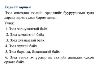 Зээлийн зарчим
Зээл олгохдоо зээлийн эрсдэлийг бууруулахын тулд
дараах зарчмуудыг баримталдаг.
Үүнд:
1. Зээл зориулалттай байх
2. Зээл хэмжээтэй байх
3. Зээл хугацаатай байх
4. Зээл хүүтэй байх
5. Зээл барьцаа, баталгаатай байх
6. Зээл төлөх эх үүсвэр нь зээлийг ашиглаж олсон
орлого байх.
 