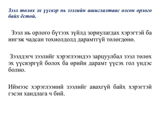 Зээл төлөх эх үүсвэр нь зээлийн ашиглалтаас олсон орлого
байх ёстой.
Зээл нь орлого бүтээх зүйлд зориулагдах хэрэгтэй ба
ингэж чадсан тохиолдолд дарамтгүй төлөгдөнө.
Зээлдэгч зээлийг хэрэглээндээ зарцуулбал зээл төлөх
эх үүсвэргүй болох ба өрийн дарамт үүсэх гол үндэс
болно.
Иймээс хэрэглээний зээлийг авахгүй байх хэрэгтэй
гэсэн хандлага ч бий.
 