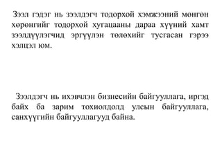 Зээл гэдэг нь зээлдэгч тодорхой хэмжээний мөнгөн
хөрөнгийг тодорхой хугацааны дараа хүүний хамт
зээлдүүлэгчид эргүүлэн төлөхийг тусгасан гэрээ
хэлцэл юм.
Зээлдэгч нь ихэвчлэн бизнесийн байгууллага, иргэд
байх ба зарим тохиолдолд улсын байгууллага,
санхүүгийн байгууллагууд байна.
 