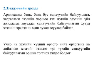 2.Зээлдэгчийн эрсдэл
Арилжааны банк, банк бус санхүүгийн байгууллага,
хадгаламж зээлийн хоршоо гэх мэтийн зээлийн үйл
ажиллагаа явуулдаг санхүүгийн байгууллагын хувьд
зээлийн эрсдэл нь маш чухал асуудал байдаг.
Учир нь зээлийн хүүний орлого нийт орлогынх нь
дийлэнхи хэсгийг эзэлдэг тул тухайн санхүүгийн
байгууллагын оршин тогтнох үндэс болдог
 