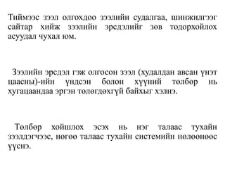Тиймээс зээл олгохдоо зээлийн судалгаа, шинжилгээг
сайтар хийж зээлийн эрсдэлийг зөв тодорхойлох
асуудал чухал юм.
Зээлийн эрсдэл гэж олгосон зээл (худалдан авсан үнэт
цаасны)-ийн үндсэн болон хүүний төлбөр нь
хугацаандаа эргэн төлөгдөхгүй байхыг хэлнэ.
Төлбөр хойшлох эсэх нь нэг талаас тухайн
зээлдэгчээс, нөгөө талаас тухайн системийн нөлөөнөөс
үүснэ.
 