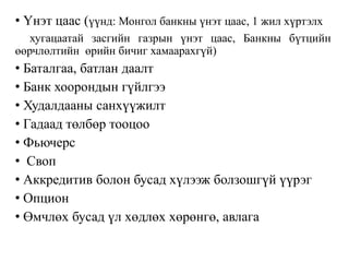 • Үнэт цаас (үүнд: Монгол банкны үнэт цаас, 1 жил хүртэлх
хугацаатай засгийн газрын үнэт цаас, Банкны бүтцийн
өөрчлөлтийн өрийн бичиг хамаарахгүй)
• Баталгаа, батлан даалт
• Банк хоорондын гүйлгээ
• Худалдааны санхүүжилт
• Гадаад төлбөр тооцоо
• Фьючерс
• Своп
• Аккредитив болон бусад хүлээж болзошгүй үүрэг
• Опцион
• Өмчлөх бусад үл хөдлөх хөрөнгө, авлага
 