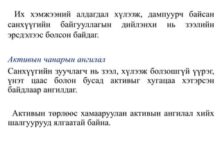 Их хэмжээний алдагдал хүлээж, дампуурч байсан
санхүүгийн байгууллагын дийлэнхи нь зээлийн
эрсдэлээс болсон байдаг.
Активын чанарын ангилал
Санхүүгийн зуучлагч нь зээл, хүлээж болзошгүй үүрэг,
үнэт цаас болон бусад активыг хугацаа хэтэрсэн
байдлаар ангилдаг.
Активын төрлөөс хамааруулан активын ангилал хийх
шалгуурууд ялгаатай байна.
 