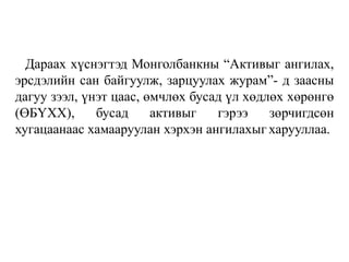 Дараах хүснэгтэд Монголбанкны “Активыг ангилах,
эрсдэлийн сан байгуулж, зарцуулах журам”- д заасны
дагуу зээл, үнэт цаас, өмчлөх бусад үл хөдлөх хөрөнгө
(ӨБҮХХ), бусад активыг гэрээ зөрчигдсөн
хугацаанаас хамааруулан хэрхэн ангилахыг харууллаа.
 