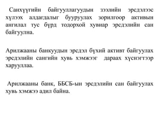 Санхүүгийн байгууллагуудын зээлийн эрсдэлээс
хүлээх алдагдалыг бууруулах зорилгоор активын
ангилал тус бүрд тодорхой хувиар эрсдэлийн сан
байгуулна.
Арилжааны банкуудын эрсдэл бүхий активт байгуулах
эрсдэлийн сангийн хувь хэмжээг дараах хүснэгтээр
харууллаа.
Арилжааны банк, ББСБ-ын эрсдэлийн сан байгуулах
хувь хэмжээ адил байна.
 