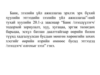 Банк, зээлийн үйл ажиллагаа эрхлэх эрх бүхий
хуулийн этгээдийн зээлийн үйл ажиллагаа”-ний
тухай хуулийн 20.1-д зааснаар “Банк /зээлдүүлэгч/
тодорхой зориулалт, хүү, хугацаа, эргэж төлөгдөх
барьцаа, эсхүл батлан даалттайгаар өөрийн болон
түүнд хадгалуулсан бусдын мөнгөн хөрөнгийн зохих
хэсгийг өөрийн нэрийн өмнөөс бусад этгээдэд
/зээлдэгч/ олгохыг зээл” гэнэ.
 