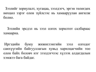 Зээлийг зориулалт, хугацаа, зээлдэгч, эргэн төлөгдөх
нөхцөл зэрэг олон зүйлсээс нь хамааруулан ангилж
болно.
Зээлийн эрсдэл нь зээл олгох зорилтот салбараас
хамаарна.
Иргэдийн буюу жижиглэнгийн зээл олгодог
санхүүгийн байгууллагын хувьд харилцагчийн тоо
олон байх боловч нэг зээлдэгчээс хүлээх алдагдалын
хэмжээ бага байдаг.
 