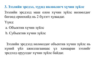 3. Зээлийн эрсдэл, түүнд нөлөөлөгч хүчин зүйлс
Зээлийн эрсдэлд маш олон хүчин зүйлс нөлөөлдөг
бөгөөд ерөнхийд нь 2 бүлэгт хуваадаг.
Үүнд:
a. Объектив хүчин зүйлс
b. Субъектив хүчин зүйлс
Зээлийн эрсдэлд нөлөөлдөг объектив хүчин зүйлс нь
хүний үйл ажиллагаанаас үл хамааран зээлийг
эрсдэлд оруулдаг хүчин зүйлс байдаг.
 