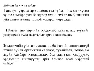 Байгалийн хүчин зүйлс
Ган, зуд, үер, газар хөдлөлт, гал түймэр гэх мэт хүчин
зүйлс хамаарагдах ба эдгээр хүчин зүйлс нь бизнесийн
үйл ажиллагаанд ноцтой хохирол учруулдаг.
Иймээс энэ төрлийн эрсдэлээс хамгаалах, түүнийг
удирдахын тулд даатгалыг өргөн ашигладаг.
Зээлдэгчийн үйл ажиллагаа нь байгалийн давагдашгүй
хүчин зүйлд өртөмтгий салбарт, тухайлбал, хөдөө аж
ахуйн салбарт хамаарагдах бол даатгалд хамруулж,
эрсдэлийг шилжүүлэх арга хэмжээ авах хэрэгтэй
байдаг.
 