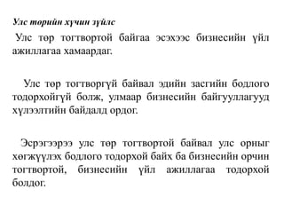 Улс төрийн хүчин зүйлс
Улс төр тогтвортой байгаа эсэхээс бизнесийн үйл
ажиллагаа хамаардаг.
Улс төр тогтворгүй байвал эдийн засгийн бодлого
тодорхойгүй болж, улмаар бизнесийн байгууллагууд
хүлээлтийн байдалд ордог.
Эсрэгээрээ улс төр тогтвортой байвал улс орныг
хөгжүүлэх бодлого тодорхой байх ба бизнесийн орчин
тогтвортой, бизнесийн үйл ажиллагаа тодорхой
болдог.
 