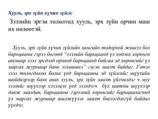 Хууль, эрх зүйн хүчин зүйлс
Зээлийн эргэн төлөлтөд хууль, эрх зүйн орчин маш
их нөлөөтэй.
Хууль, эрх зүйн хүчин зүйлийн хамгийн тодорхой жишээ бол
барьцааны гэрээ бөгөөд “зээлийн барьцаанд үл хөдлөх хөрөнгө
авснаар зээл эрсдэлд ороход барьцаанд байгаа эд хөрөнгийг үл
маргах журмаар банк эзэмшинэ” гэсэн заалт байдаг. Гэтэл
зээл төлөгдөхөө болих үед барьцааны эд зүйлсийг шүүхийн
шийдвэрээр банк авах хууль, эрх зүйн заалт үйлчилдэг ч муу
зээлийг шүүхээр хэлэлцэх үед зээлдэгч бүх шатны шүүхээр
давж заалдан, барьцааны гэрээний хөрөнгийг барьцаалагчид
үл маргах журмаар шилжүүлэх заалт биелэгдэхгүй байдал
үүсдэг.
 