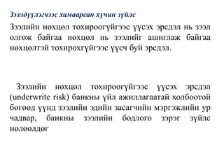 Зээлдүүлэгчээс хамаарсан хүчин зүйлс
Зээлийн нөхцөл тохироогүйгээс үүсэх эрсдэл нь зээл
олгож байгаа нөхцөл нь зээлийг ашиглаж байгаа
нөхцөлтэй тохирохгүйгээс үүсч буй эрсдэл.
Зээлийн нөхцөл тохироогүйгээс үүсэх эрсдэл
(underwrite risk) банкны үйл ажиллагаатай холбоотой
бөгөөд үүнд зээлийн эдийн засагчийн мэргэжлийн ур
чадвар, банкны зээлийн бодлого зэрэг зүйлс
нөлөөлдөг
 