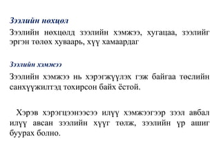 Зээлийн нөхцөл
Зээлийн нөхцөлд зээлийн хэмжээ, хугацаа, зээлийг
эргэн төлөх хуваарь, хүү хамаардаг
Зээлийн хэмжээ
Зээлийн хэмжээ нь хэрэгжүүлэх гэж байгаа төслийн
санхүүжилтэд тохирсон байх ёстой.
Хэрэв хэрэгцээнээсээ илүү хэмжээгээр зээл авбал
илүү авсан зээлийн хүүг төлж, зээлийн үр ашиг
буурах болно.
 