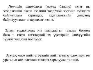 Нөөцийн шаардлага (нөхөх баланс) гэдэг нь
зээлдэгчийн авсан зээлийн тодорхой хэсгийг зээлдэгч
байгууллага харилцах, хадгаламжийн дансанд
байршуулахыг шаардахыг хэлнэ.
Зарим тохиолдолд энэ шаардлагыг тавьдаг бөгөөд
бага ч гэсэн тогтвортой эх үүсвэрийг санхүүгийн
зуучлагчид бий болгодог.
Зээлээс олох нийт өгөөжийг нийт зээлээс олох мөнгөн
урсгалыг анх олгосон зээлдээ харьцуулж тооцно.
 