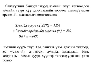 Санхүүгийн байгууллагууд зээлийн хүүг тогтоохдоо
зээлийн суурь хүү дээр зээлийн төрлөөс хамааруулсан
эрсдэлийн шагналыг нэмж тооодог.
Зээлийн суурь хүү(ВR) = 12%
+ Зээлийн эрсдэлийн шагнал (m) = 2%
ВR+m =14%
Зээлийн суурь хүүг Төв банкны үнэт цаасны хүүгээр,
эх үүсвэрийн жигнэсэн дундаж зардалаар, банк
хоорондын захын суурь хүүгээр төлөөлүүлж авч үзэж
болно
 