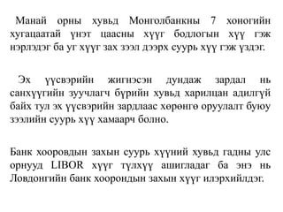 Манай орны хувьд Монголбанкны 7 хоногийн
хугацаатай үнэт цаасны хүүг бодлогын хүү гэж
нэрлэдэг ба уг хүүг зах зээл дээрх суурь хүү гэж үздэг.
Эх үүсвэрийн жигнэсэн дундаж зардал нь
санхүүгийн зуучлагч бүрийн хувьд харилцан адилгүй
байх тул эх үүсвэрийн зардлаас хөрөнгө оруулалт буюу
зээлийн суурь хүү хамаарч болно.
Банк хооровдын захын суурь хүүний хувьд гадны улс
орнууд LIBOR хүүг түлхүү ашигладаг ба энэ нь
Ловдонгийн банк хоорондын захын хүүг илэрхийлдэг.
 