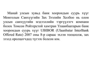 Манай улсын хувьд банк хоорондын суурь хүүг
Монголын Санхүүгийн Зах Зээлийн Холбоо нь олон
улсын санхүүгийн мэдээллийн тэргүүлэгч компани
болох Томсон Ройтерстой хамтран Улаанбаатарын банк
хоорондын суурь хүүг UBIBOR (Ulaanbatar InterBank
Offered Rate) 2007 оны 8-р сараас эхлэн тооцоолж, зах
зээлд оролцогчдод түгээх болсон юм.
 