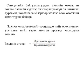 Санхүүгийн байгууллагуудын зээлийн өгөөж нь
зөвхөн зээлийн хүүгээр хязгаарлагдахгүй ба шимтгэл,
хураамж, нөхөх баланс зэргээр зээлээс олох өгөөжийг
нэмэгдүүлж байдаг.
Зээлээс олох өгөөжийг тооцохдоо нийт орох мөнгөн
урсгалыг нийт гарах мөнгөн урсгалд харьцуулж
тооцно.
Зээлийн өгөөж =
 