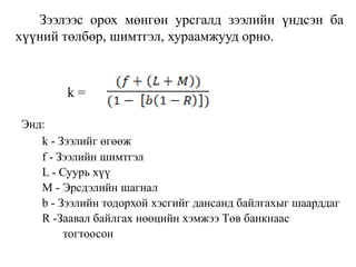 Зээлээс орох мөнгөн урсгалд зээлийн үндсэн ба
хүүний төлбөр, шимтгэл, хураамжууд орно.
k =
Энд:
k - Зээлийг өгөөж
f - Зээлийн шимтгэл
L - Суурь хүү
M - Эрсдэлийн шагнал
b - Зээлийн тодорхой хэсгийг дансанд байлгахыг шаарддаг
R -Заавал байлгах нөөцийн хэмжээ Төв банкнаас
тогтоосон
 