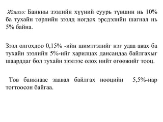 Жишээ: Банкны зээлийн хүүний суурь түвшин нь 10%
ба тухайн төрлийн зээлд ногдох эрсдэлийн шагнал нь
5% байна.
Зээл олгохдоо 0,15% -ийн шимтгэлийг нэг удаа авах ба
тухайн зээлийн 5%-ийг харилцах дансандаа байлгахыг
шаарддаг бол тухайн зээлээс олох нийт өгөөжийг тооц.
Төв банкнаас заавал байлгах нөөцийн 5,5%-иар
тогтоосон байгаа.
 