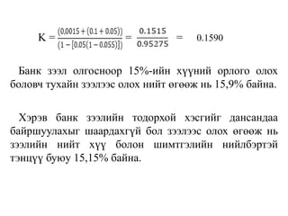 K = = = 0.1590
Банк зээл олгосноор 15%-ийн хүүний орлого олох
боловч тухайн зээлээс олох нийт өгөөж нь 15,9% байна.
Хэрэв банк зээлийн тодорхой хэсгийг дансандаа
байршуулахыг шаардахгүй бол зээлээс олох өгөөж нь
зээлийн нийт хүү болон шимтгэлийн нийлбэртэй
тэнцүү буюу 15,15% байна.
 