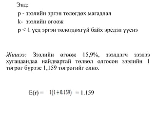 Энд:
p - зээлийн эргэн төлөгдөх магадлал
k- зээлийн өгөөж
p < 1 үед эргэн төлөгдөхгүй байх эрсдэл үүснэ
Жишээ: Зээлийн өгөөж 15,9%, зээлдэгч зээлээ
хугацаандаа найдвартай төлвөл олгосон зээлийн 1
төгрөг бүрээс 1,159 төгрөгийг олно.
E(r) = = 1.159
 