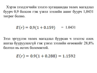 Хэрэв зээлдэгчийн зээлээ хугацаандаа төлөх магадлал
буурч 0,9 болсон гэж үзвэл зээлийн ашиг буурч 1,0431
төгрөг болно.
= 1.0431
Зээл эргүүлэн төлөх магадлал буурсан ч зээлээс олох
ашгаа бууруулахгүй гэж үзвэл зээлийн өгөөжийг 28,8%
болтол нь өсгөх боломжтой.
 