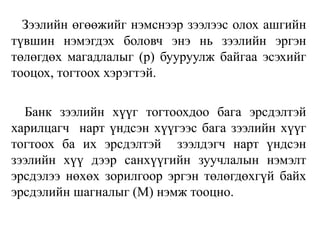 Зээлийн өгөөжийг нэмснээр зээлээс олох ашгийн
түвшин нэмэгдэх боловч энэ нь зээлийн эргэн
төлөгдөх магадлалыг (p) бууруулж байгаа эсэхийг
тооцох, тогтоох хэрэгтэй.
Банк зээлийн хүүг тогтоохдоо бага эрсдэлтэй
харилцагч нарт үндсэн хүүгээс бага зээлийн хүүг
тогтоох ба их эрсдэлтэй зээлдэгч нарт үндсэн
зээлийн хүү дээр санхүүгийн зуучлалын нэмэлт
эрсдэлээ нөхөх зорилгоор эргэн төлөгдөхгүй байх
эрсдэлийн шагналыг (M) нэмж тооцно.
 