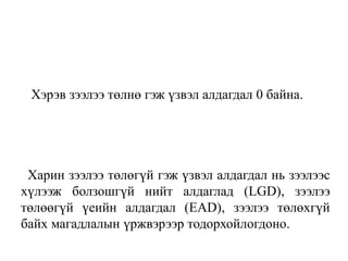 Хэрэв зээлээ төлнө гэж үзвэл алдагдал 0 байна.
Харин зээлээ төлөгүй гэж үзвэл алдагдал нь зээлээс
хүлээж болзошгүй нийт алдаглад (LGD), зээлээ
төлөөгүй үеийн алдагдал (EAD), зээлээ төлөхгүй
байх магадлалын үржвэрээр тодорхойлогдоно.
 