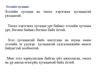 Зээлийн хугацаа
Зээлийн хугацаа нь төсөл хэрэгжих хугацаатай
уялдаатай.
Төсөл хэрэгжих хугацаа урт байвал зээлийн хугацаа
урт, богино байвал богино байх ёстой.
Зээл хугацаатай байх шалтгаан нь юуны өмнө
зээлийн эх үүсвэр хугацаатай хадгаламжийн мөнгө
байдагтай холбоотой.
Мөн зээл зориулагдаж байгаа үйл ажиллагаа, төсөл
нь үр ашгаа өгөхүйц хугацаатай байх ёстой.
 