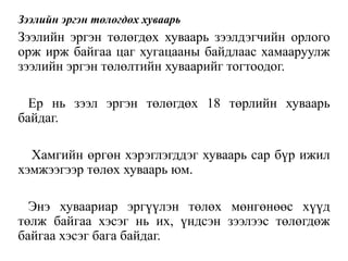 Зээлийн эргэн төлөгдөх хуваарь
Зээлийн эргэн төлөгдөх хуваарь зээлдэгчийн орлого
орж ирж байгаа цаг хугацааны байдлаас хамааруулж
зээлийн эргэн төлөлтийн хуваарийг тогтоодог.
Ер нь зээл эргэн төлөгдөх 18 төрлийн хуваарь
байдаг.
Хамгийн өргөн хэрэглэгддэг хуваарь сар бүр ижил
хэмжээгээр төлөх хуваарь юм.
Энэ хуваариар эргүүлэн төлөх мөнгөнөөс хүүд
төлж байгаа хэсэг нь их, үндсэн зээлээс төлөгдөж
байгаа хэсэг бага байдаг.
 