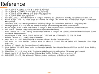 1. 강태욱, 임지순 역, 2015.2, 스마트 홈 오토메이션, 씨아이알
2. 강태욱, 현소영 역, 2014.12, 스마트 빌딩 시스템, 씨아이알
3. 강태욱, 김호중, 2014.1, BIM기반 건축 협업 디자인, SpaceTime
4. 강태욱, 2011.6, BIM의 원리, SpaceTime
5. Alan Safe, 2016.2.12, How the Internet of Things is Impacting the Construction Industry, For Construction Pros.com
6. Rachel Burger, 2015.7.28, Three Ways the Internet of Things Can Benefit Your Construction Project, Construction
Management
7. Jacqi Levy, 2016.4.28, 4 BIG ways the IoT is impacting design and construction, Internet of Things blog, IBM
8. whitelight group, 2014.8.18, How the Internet of Things is transforming the construction industry
9. Rachel Burger, 2016.8.5, How "The Internet of Things" is Affecting the Construction Industry, the balance.com
10. AIG, Human Condition Safety: Using Sensors to Improve Worker Safety
11. Niina Gromov, 2015.11.23, Offering Value through Internet of Things Case: Construction Companies in Finland, School
of Science, Aalto University
12. Wipro Digital, 2016.4.1, CASE STUDY: INCREASING CUSTOMER VALUE THROUGH IOT FOR JCB INDIA
13. Monitor Deloitte, 2015.7, Every. Thing. Connected.
14. Laura Black, 2015.8.12, An Inside Look at Autodesk’s Project Aquila, ConstructionTech
15. Jeff Walsh, 2015.10.1, Human Condition Aims to Transform Construction-Site Safety With Wearables, Line shape
space.com
16. Insights, IoT Logistics Are Transforming the Trucking Industry
17. Chris Topham, 2015.9.10, Case Study: Northumbria Specialist Care Hospital Pushes KNX into the IoT, Abtec Building
Technologies
18. Mike Chino, 2015.11.6, Intel’s Smart Tiny House packs futuristic technology into 264 square feet, inhabitat
19. Wanda Lau, 2016.5.9, KieranTimberlake Offers a New Tool for Architects Wanting an In on IoT
20. CADDIGEST, 2016.7.7, IBM Watson IoT Platform to Add Intelligence to Buildings Worldwide
Reference
KICT
 
