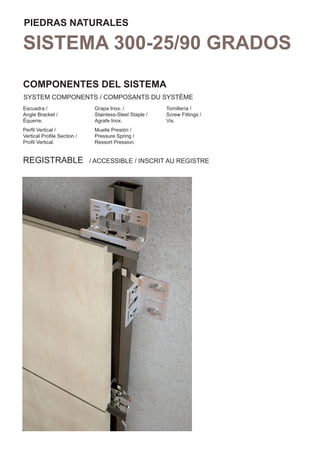 PIEDRAS NATURALES

SISTEMA 300-25/90 GRADOS
COMPONENTES DEL SISTEMA
SYSTEM COMPONENTS / COMPOSANTS DU SYSTÈME
Escuadra /                   Grapa Inox. /              Tornillería /
Angle Bracket /              Stainless-Steel Staple /   Screw Fittings /
Équerre.                     Agrafe Inox.               Vis.
Perﬁl Vertical /             Muelle Presión /
Vertical Proﬁle Section /    Pressure Spring /
Proﬁl Vertical.              Ressort Pression.


REGISTRABLE                 / ACCESSIBLE / INSCRIT AU REGISTRE
 