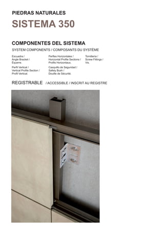 PIEDRAS NATURALES

SISTEMA 350
COMPONENTES DEL SISTEMA
SYSTEM COMPONENTS / COMPOSANTS DU SYSTÈME
Escuadra /                   Perﬂes Horizontales /          Tornillería /
Angle Bracket /              Horizontal Proﬁle Sections /   Screw Fittings /
Équerre.                     Proﬁls Horizontaux.            Vis.
Perﬁl Vertical /             Casquillo de Seguridad /
Vertical Proﬁle Section /    Safety Bush /
Proﬁl Vertical.              Douille de Sécurité.


REGISTRABLE                 / ACCESSIBLE / INSCRIT AU REGISTRE
 