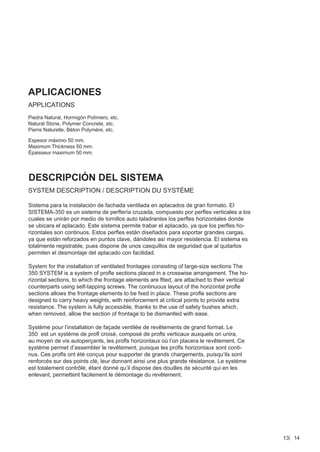 APLICACIONES
APPLICATIONS
Piedra Natural, Hormigón Polímero, etc.
Natural Stone, Polymer Concrete, etc.
Pierre Naturelle, Béton Polymère, etc.

Espesor máximo 50 mm.
Maximum Thickness 50 mm.
Épaisseur maximum 50 mm.




DESCRIPCIÓN DEL SISTEMA
SYSTEM DESCRIPTION / DESCRIPTION DU SYSTÈME

Sistema para la instalación de fachada ventilada en aplacados de gran formato. El
SISTEMA-350 es un sistema de perﬂería cruzada, compuesto por perﬂes verticales a los
cuales se unirán por medio de tornillos auto taladrantes los perﬂes horizontales donde
se ubicara el aplacado. Este sistema permite trabar el aplacado, ya que los perﬂes ho-
rizontales son continuos. Estos perﬂes están diseñados para soportar grandes cargas,
ya que están reforzados en puntos clave, dándoles así mayor resistencia. El sistema es
totalmente registrable, pues dispone de unos casquillos de seguridad que al quitarlos
permiten el desmontaje del aplacado con facilidad.

System for the installation of ventilated frontages consisting of large-size sections The
350 SYSTEM is a system of proﬂe sections placed in a crosswise arrangement. The ho-
rizontal sections, to which the frontage elements are ftted, are attached to their vertical
counterparts using self-tapping screws. The continuous layout of the horizontal proﬂe
sections allows the frontage elements to be fxed in place. These proﬂe sections are
designed to carry heavy weights, with reinforcement at critical points to provide extra
resistance. The system is fully accessible, thanks to the use of safety bushes which,
when removed, allow the section of frontage to be dismantled with ease.

Système pour l’installation de façade ventilée de revêtements de grand format. Le
350 est un système de proﬂ croisé, composé de proﬂs verticaux auxquels on unira,
au moyen de vis autoperçants, les proﬂs horizontaux où l’on placera le revêtement. Ce
système permet d’assembler le revêtement, puisque les proﬂs horizontaux sont conti-
nus. Ces proﬂs ont été conçus pour supporter de grands chargements, puisqu’ils sont
renforcés sur des points clé, leur donnant ainsi une plus grande résistance. Le système
est totalement contrôlé, étant donné qu’il dispose des douilles de sécurité qui en les
enlevant, permettent facilement le démontage du revêtement.




                                                                                              13 14
 
