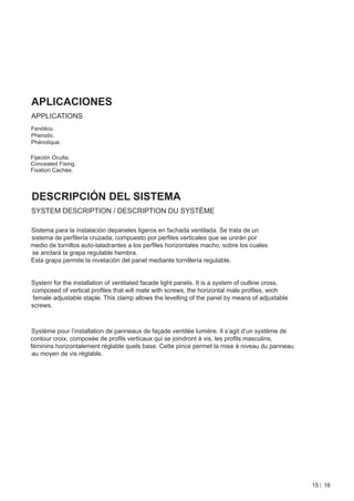 APLICACIONES
APPLICATIONS
Fenólico.
Phenolic.
Phénolique.

Fijación Oculta.
Concealed Fixing.
Fixation Cachée.



DESCRIPCIÓN DEL SISTEMA
SYSTEM DESCRIPTION / DESCRIPTION DU SYSTÈME

Sistema para la instalación depaneles ligeros en fachada ventilada. Se trata de un
sistema de perﬁlería cruzada, compuesto por perﬁles verticales que se unirán por
medio de tornillos auto-taladrantes a los perﬁles horizontales macho, sobre los cuales
se anclará la grapa regulable hembra.
Esta grapa permite la nivelación del panel mediante tornillería regulable.


System for the installation of ventilated facade light panels. It is a system of outline cross,
composed of vertical proﬁles that will mate with screws, the horizontal male proﬁles, wich
female adjustable staple. This clamp allows the levelling of the panel by means of adjustable
screws.



Système pour l’installation de panneaux de façade ventilée lumière. Il s’agit d’un système de
contour croix, composée de proﬁls verticaux qui se joindront à vis, les proﬁls masculins,
féminins horizontalement réglable quels base. Cette pince permet la mise à niveau du panneau
 au moyen de vis réglable.




                                                                                                  15 16
 