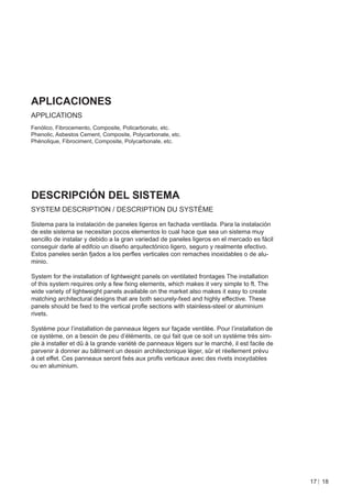 APLICACIONES
APPLICATIONS
Fenólico, Fibrocemento, Composite, Policarbonato, etc.
Phenolic, Asbestos Cement, Composite, Polycarbonate, etc.
Phénolique, Fibrociment, Composite, Polycarbonate, etc.




DESCRIPCIÓN DEL SISTEMA
SYSTEM DESCRIPTION / DESCRIPTION DU SYSTÈME

Sistema para la instalación de paneles ligeros en fachada ventilada. Para la instalación
de este sistema se necesitan pocos elementos lo cual hace que sea un sistema muy
sencillo de instalar y debido a la gran variedad de paneles ligeros en el mercado es fácil
conseguir darle al edifcio un diseño arquitectónico ligero, seguro y realmente efectivo.
Estos paneles serán fjados a los perﬂes verticales con remaches inoxidables o de alu-
minio.

System for the installation of lightweight panels on ventilated frontages The installation
of this system requires only a few fxing elements, which makes it very simple to ft. The
wide variety of lightweight panels available on the market also makes it easy to create
matching architectural designs that are both securely-fxed and highly effective. These
panels should be fxed to the vertical proﬂe sections with stainless-steel or aluminium
rivets.

Système pour l’installation de panneaux légers sur façade ventilée. Pour l’installation de
ce système, on a besoin de peu d’éléments, ce qui fait que ce soit un système très sim-
ple à installer et dû à la grande variété de panneaux légers sur le marché, il est facile de
parvenir à donner au bâtiment un dessin architectonique léger, sûr et réellement prévu
à cet effet. Ces panneaux seront fxés aux proﬂs verticaux avec des rivets inoxydables
ou en aluminium.




                                                                                               17 18
 