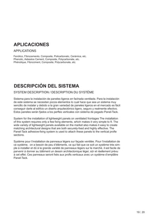 APLICACIONES
APPLICATIONS
Fenólico, Fibrocemento, Composite, Policarbonato, Cerámica, etc.
Phenolic, Asbestos Cement, Composite, Polycarbonate, etc.
Phénolique, Fibrociment, Composite, Polycarbonate, etc.




DESCRIPCIÓN DEL SISTEMA
SYSTEM DESCRIPTION / DESCRIPTION DU SYSTÈME

Sistema para la instalación de paneles ligeros en fachada ventilada. Para la instalación
de este sistema se necesitan pocos elementos lo cual hace que sea un sistema muy
sencillo de instalar y debido a la gran variedad de paneles ligeros en el mercado es fácil
conseguir darle al edifcio un diseño arquitectónico ligero, seguro y realmente efectivo.
Estos paneles serán fjados a los perﬂes verticales con sistema de pegado Panel-Tack.

System for the installation of lightweight panels on ventilated frontages The installation
of this system requires only a few fxing elements, which makes it very simple to ft. The
wide variety of lightweight panels available on the market also makes it easy to create
matching architectural designs that are both securely-fxed and highly effective. The
Panel-Tack adhesive-fxing system is used to attach these panels to the vertical proﬂe
sections.

Système pour l’installation de panneaux légers sur façade ventilée. Pour l’installation de
ce système, on a besoin de peu d’éléments, ce qui fait que ce soit un système très sim-
ple à installer et dû à la grande variété de panneaux légers sur le marché, il est facile de
parvenir à donner au bâtiment un dessin architectonique léger, sûr et réellement prévu
à cet effet. Ces panneaux seront fxés aux proﬂs verticaux avec un système d’emplâtre
Panel-Tack.




                                                                                               19 20
 
