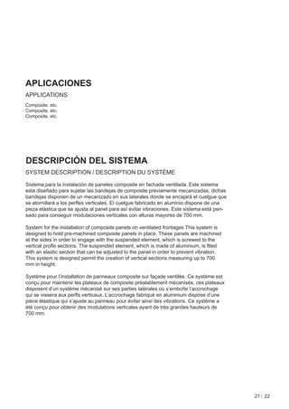 APLICACIONES
APPLICATIONS
Composite, etc.
Composite, etc.
Composite, etc.




DESCRIPCIÓN DEL SISTEMA
SYSTEM DESCRIPTION / DESCRIPTION DU SYSTÈME

Sistema para la instalación de paneles composite en fachada ventilada. Este sistema
esta diseñado para sujetar las bandejas de composite previamente mecanizadas, dichas
bandejas disponen de un mecanizado en sus laterales donde se encajará el cuelgue que
se atornillará a los perﬂes verticales. El cuelgue fabricado en aluminio dispone de una
pieza elástica que se ajusta al panel para así evitar vibraciones. Este sistema está pen-
sado para conseguir modulaciones verticales con alturas mayores de 700 mm.

System for the installation of composite panels on ventilated frontages This system is
designed to hold pre-machined composite panels in place. These panels are machined
at the sides in order to engage with the suspended element, which is screwed to the
vertical proﬂe sections. The suspended element, which is made of aluminium, is ftted
with an elastic section that can be adjusted to the panel in order to prevent vibration.
This system is designed permit the creation of vertical sections measuring up to 700
mm in height.

Système pour l’installation de panneaux composite sur façade ventilée. Ce système est
conçu pour maintenir les plateaux de composite préalablement mécanisés, ces plateaux
disposent d’un système mécanisé sur ses parties latérales où s’emboîte l’accrochage
qui se vissera aux perﬂs verticaux. L’accrochage fabriqué en aluminium dispose d’une
pièce élastique qui s’ajuste au panneau pour éviter ainsi des vibrations. Ce système a
été conçu pour obtenir des modulations verticales ayant de très grandes hauteurs de
700 mm.




                                                                                            21 22
 
