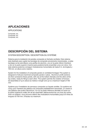 APLICACIONES
APPLICATIONS
Composite, etc.
Composite, etc.
Composite, etc.




DESCRIPCIÓN DEL SISTEMA
SYSTEM DESCRIPTION / DESCRIPTION DU SYSTÈME

Sistema para la instalación de paneles composite en fachada ventilada. Este sistema
esta diseñado para sujetar las bandejas de composite previamente mecanizadas, a estas
bandejas se les atornillaran unos perﬂes de aluminio, uno en la parte inferior (hembra)
y otro en la parte superior (macho) para posteriormente ensamblar unos con otros. Con
este sistema podemos conseguir modulaciones horizontales de hasta 6 m. de longitud y
700 mm. en altura como máximo.

System for the installation of composite panels on ventilated frontages This system is
designed to hold pre-machined composite panels in place. Aluminium proﬂe sections
are then screwed to these panels, with one at the bottom (female) and the other at the
top (male), ready for ftting to each other. This system permits the creation of horizon-
tal assemblies of up to about six metres in length and up to a maximum height of 700
mm.

Système pour l’installation de panneaux composite sur façade ventilée. Ce système est
conçu pour maintenir les plateaux de composite préalablement mécanisés, on vissera à
ces plateaux des proﬂs d’aluminium, l’un sur la partie inférieure (femelle) et l’autre sur
la partie supérieure (mâle) afn de les assembler ultérieurement les uns avec les autres.
Avec ce système, nous pouvons obtenir des modulations horizontales jusqu’à 6 mtres de
longueur et 700 mm. d’hauteur au maximum.




                                                                                             23 24
 